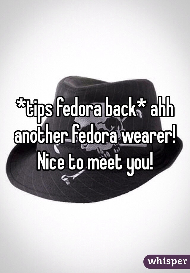 *tips fedora back* ahh another fedora wearer! Nice to meet you!