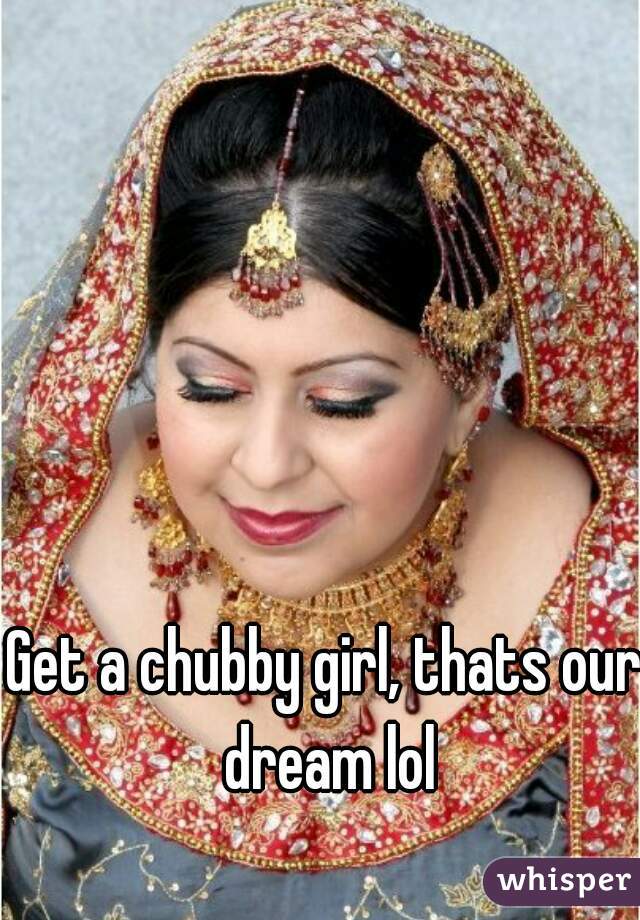 Get a chubby girl, thats our dream lol