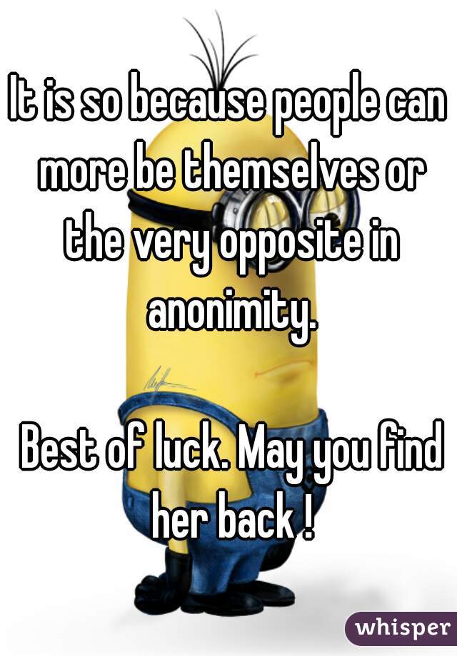 It is so because people can more be themselves or the very opposite in anonimity.

 Best of luck. May you find her back !
