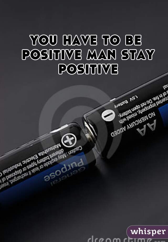 you have to be positive man stay positive