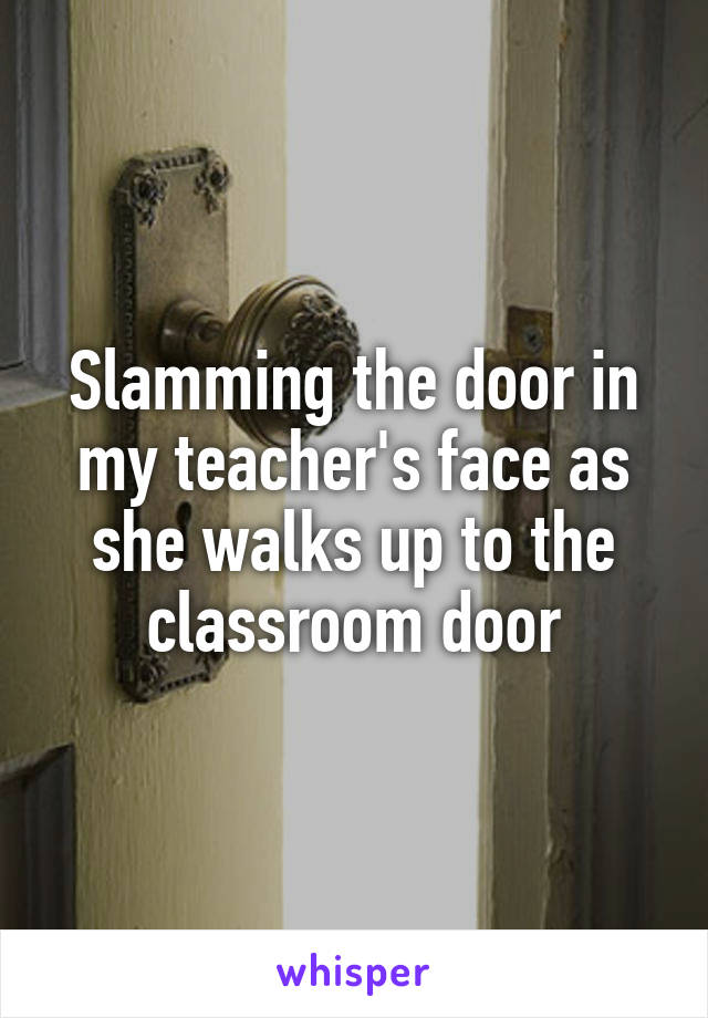 Slamming the door in my teacher's face as she walks up to the classroom door