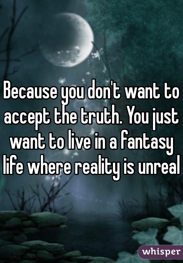 Because you don't want to accept the truth. You just want to live in a fantasy life where reality is unreal