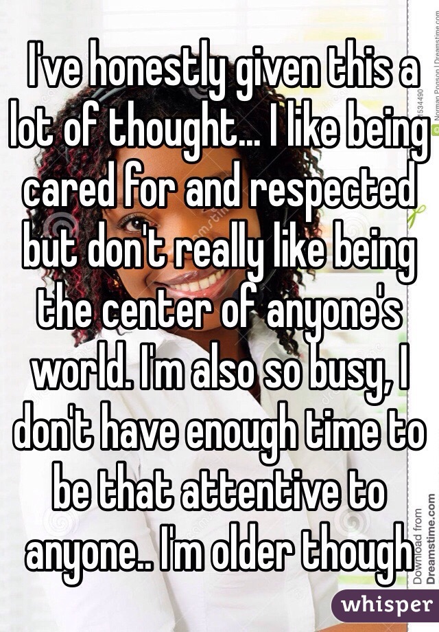  I've honestly given this a lot of thought... I like being cared for and respected but don't really like being the center of anyone's world. I'm also so busy, I don't have enough time to be that attentive to anyone.. I'm older though