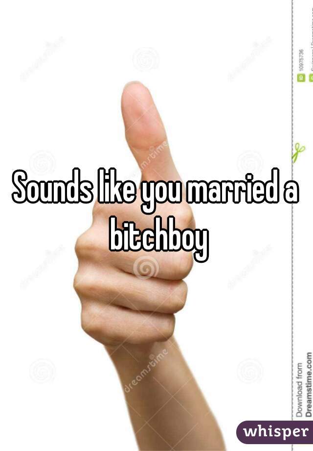 Sounds like you married a bitchboy