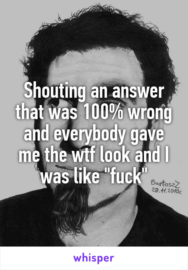 Shouting an answer that was 100% wrong and everybody gave me the wtf look and I was like "fuck"