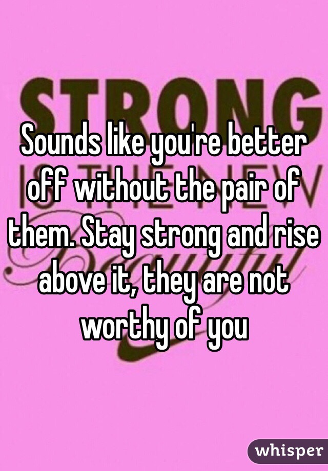 Sounds like you're better off without the pair of them. Stay strong and rise above it, they are not worthy of you 