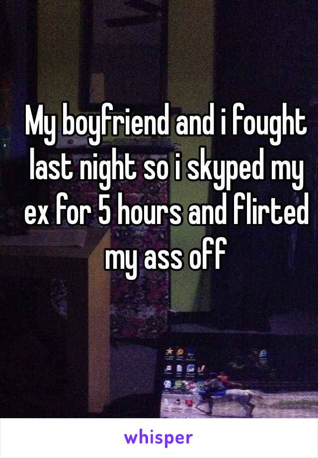 My boyfriend and i fought
 last night so i skyped my ex for 5 hours and flirted my ass off