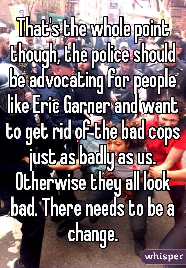 That's the whole point though, the police should be advocating for people like Eric Garner and want to get rid of the bad cops just as badly as us. Otherwise they all look bad. There needs to be a change.