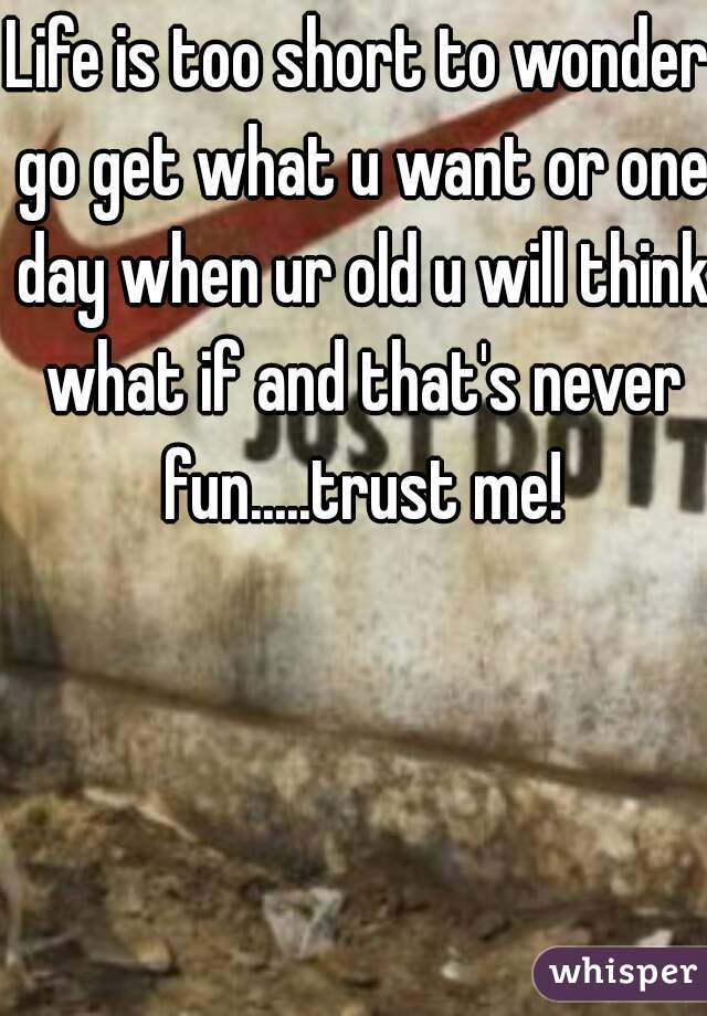 Life is too short to wonder go get what u want or one day when ur old u will think what if and that's never fun.....trust me!