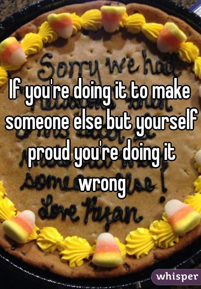 If you're doing it to make someone else but yourself proud you're doing it wrong