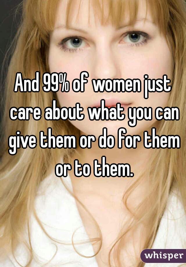 And 99% of women just care about what you can give them or do for them or to them.