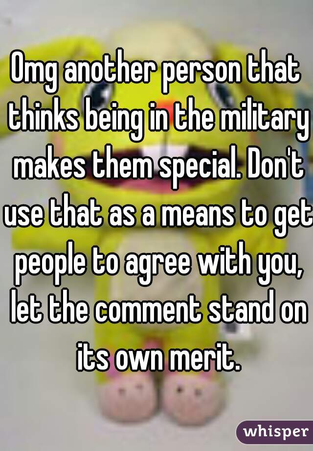 Omg another person that thinks being in the military makes them special. Don't use that as a means to get people to agree with you, let the comment stand on its own merit.