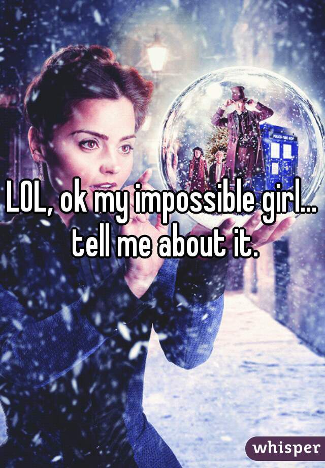 LOL, ok my impossible girl... tell me about it.