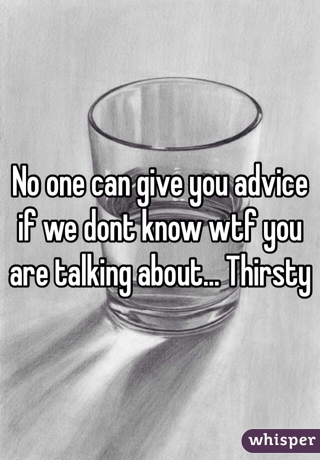 No one can give you advice if we dont know wtf you are talking about... Thirsty