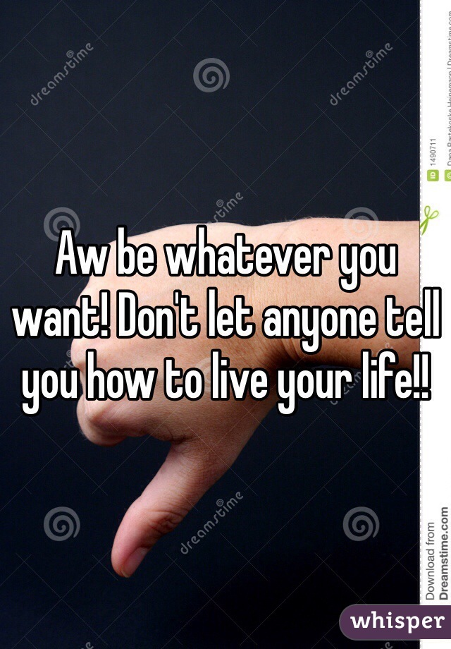 Aw be whatever you want! Don't let anyone tell you how to live your life!!