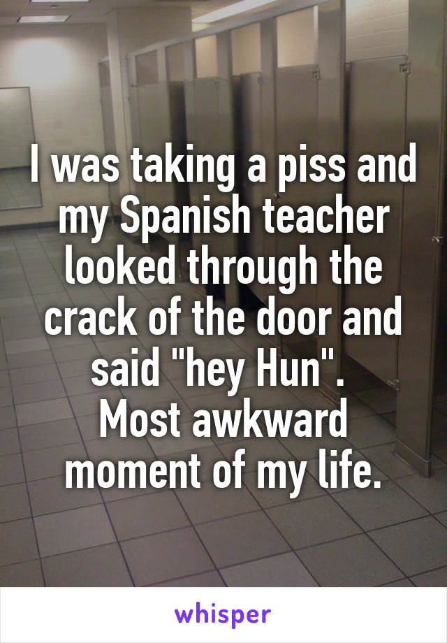 I was taking a piss and my Spanish teacher looked through the crack of the door and said "hey Hun". 
Most awkward moment of my life.