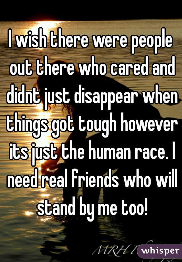 I wish there were people out there who cared and didnt just disappear when things got tough however its just the human race. I need real friends who will stand by me too!