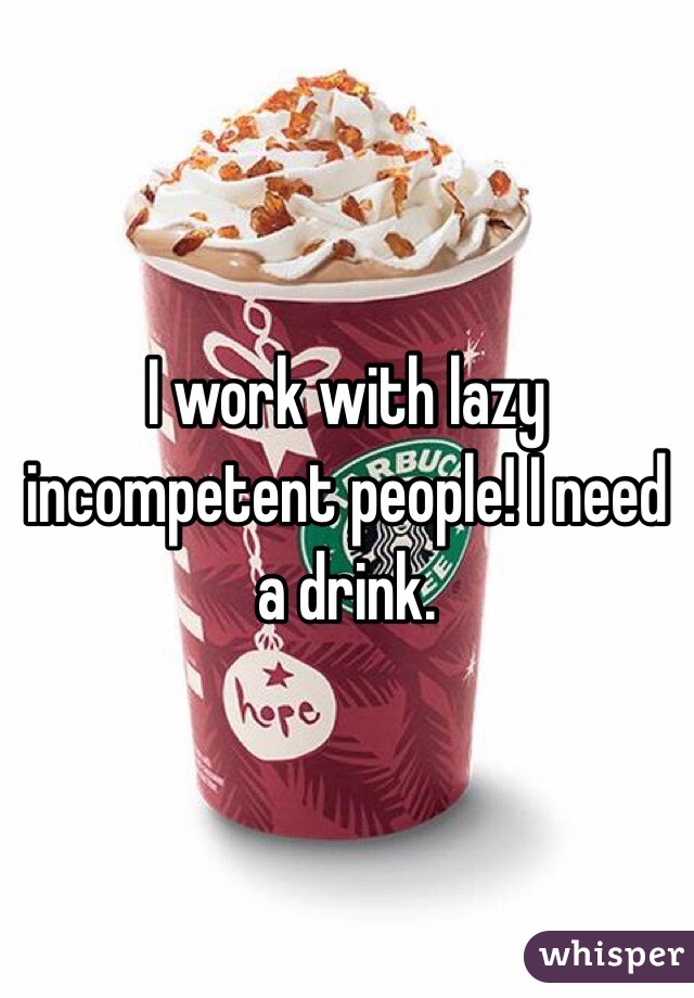 I work with lazy incompetent people! I need a drink. 