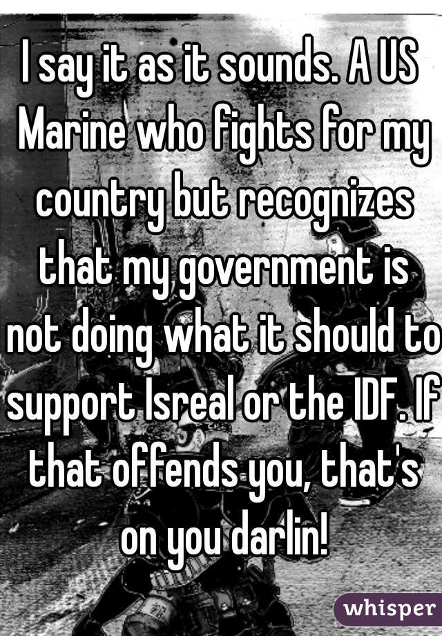 I say it as it sounds. A US Marine who fights for my country but recognizes that my government is not doing what it should to support Isreal or the IDF. If that offends you, that's on you darlin!