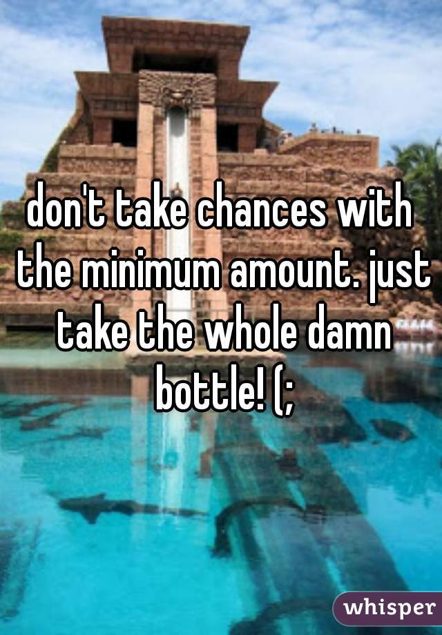 don't take chances with the minimum amount. just take the whole damn bottle! (;