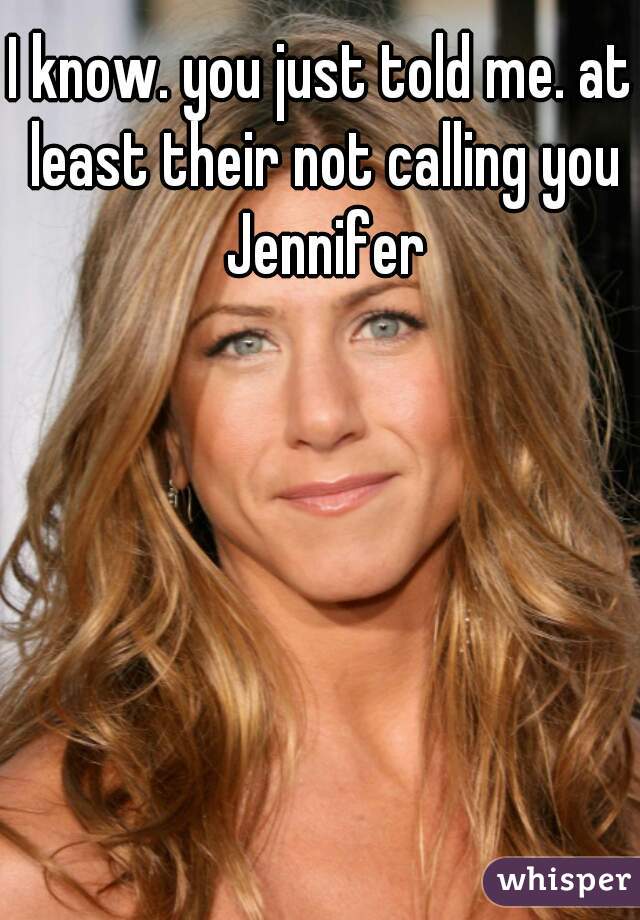 I know. you just told me. at least their not calling you Jennifer