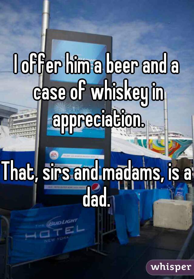I offer him a beer and a case of whiskey in appreciation.

That, sirs and madams, is a dad. 