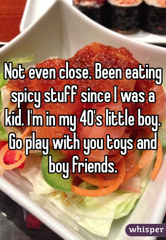 Not even close. Been eating spicy stuff since I was a kid. I'm in my 40's little boy. Go play with you toys and boy friends.