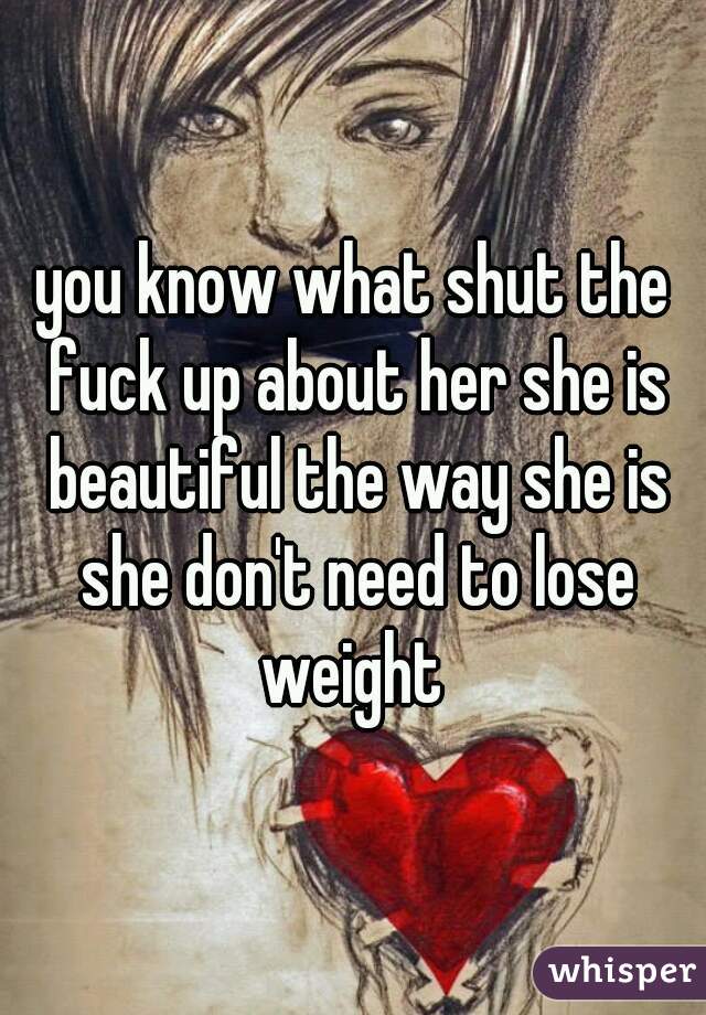 you know what shut the fuck up about her she is beautiful the way she is she don't need to lose weight 