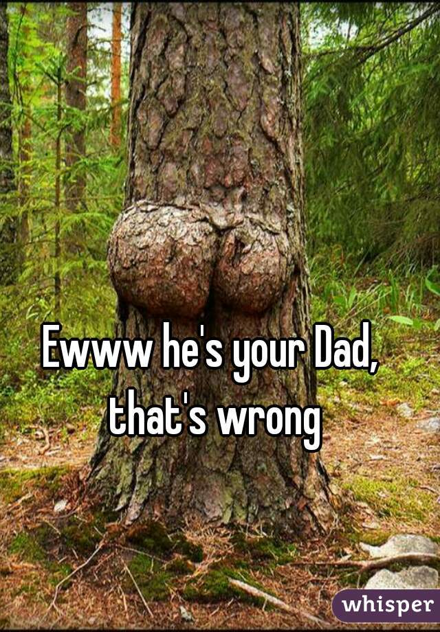 Ewww he's your Dad, that's wrong