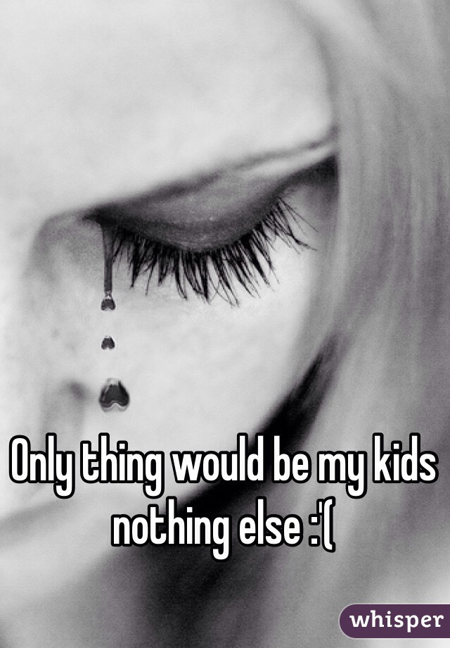 Only thing would be my kids nothing else :'(