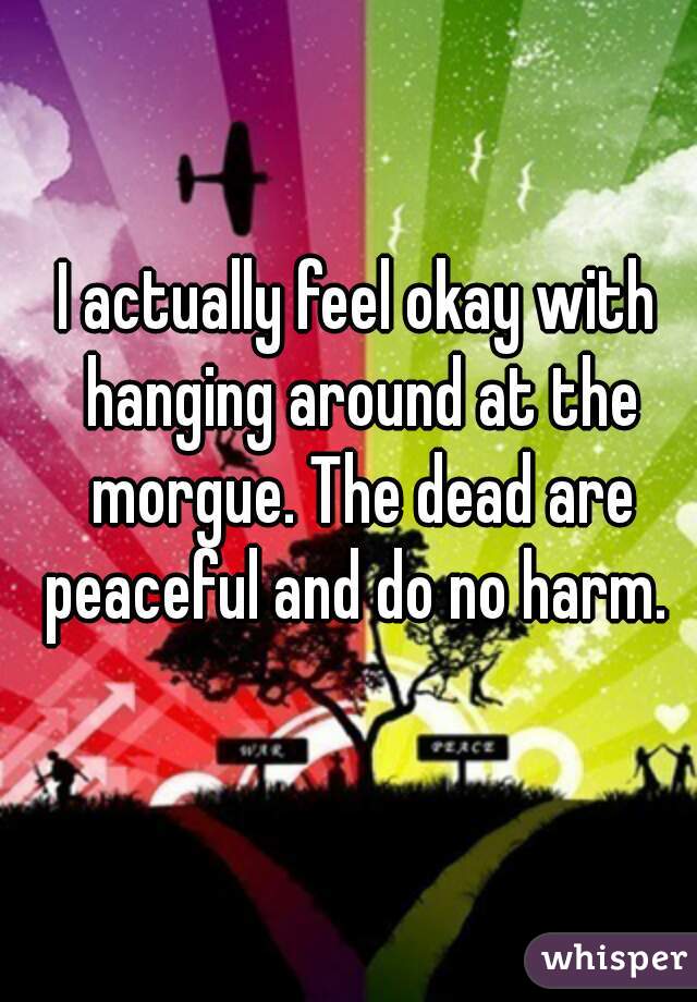I actually feel okay with hanging around at the morgue. The dead are peaceful and do no harm. 