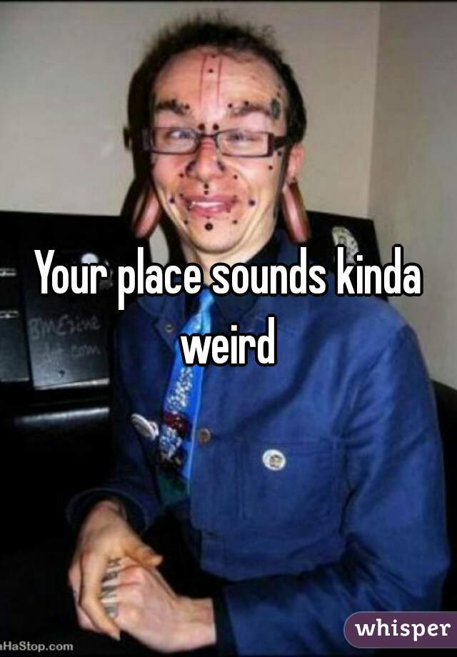 Your place sounds kinda weird 