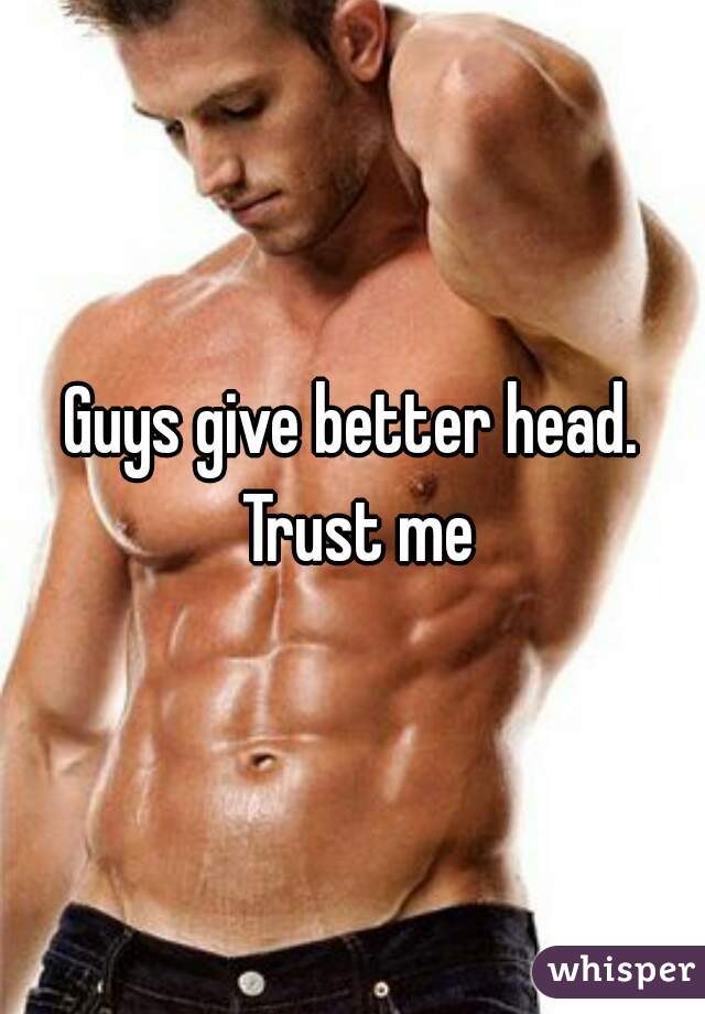 Guys give better head. Trust me