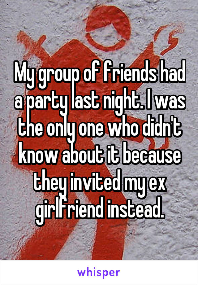 My group of friends had a party last night. I was the only one who didn't know about it because they invited my ex girlfriend instead.