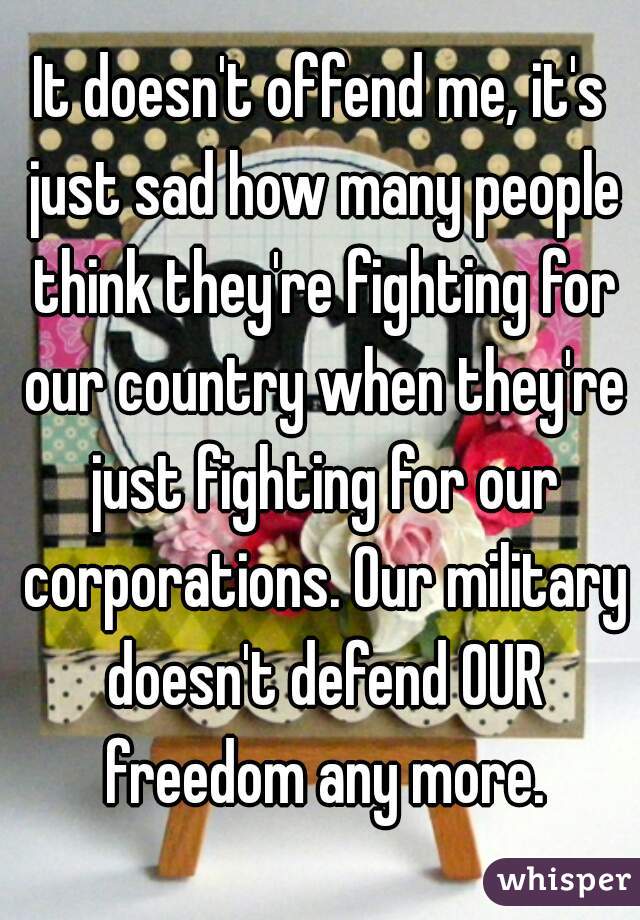 It doesn't offend me, it's just sad how many people think they're fighting for our country when they're just fighting for our corporations. Our military doesn't defend OUR freedom any more.