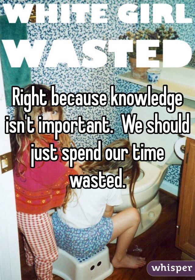 Right because knowledge isn't important.  We should just spend our time wasted. 