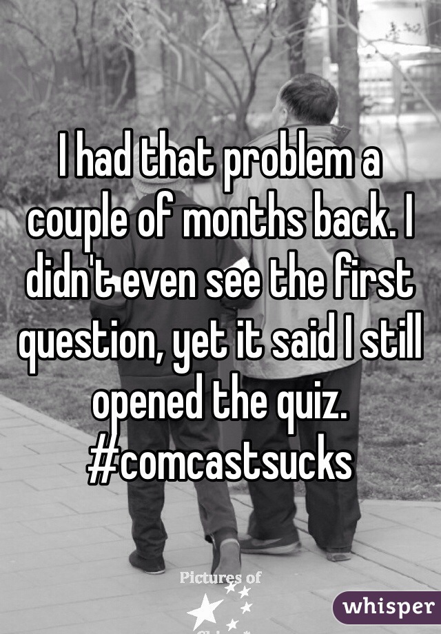 I had that problem a couple of months back. I didn't even see the first question, yet it said I still opened the quiz. #comcastsucks