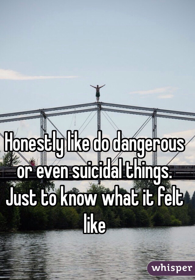 Honestly like do dangerous or even suicidal things. Just to know what it felt like   