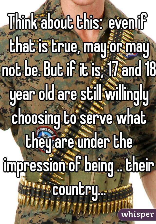 Think about this:  even if that is true, may or may not be. But if it is, 17 and 18 year old are still willingly choosing to serve what they are under the impression of being .. their country...