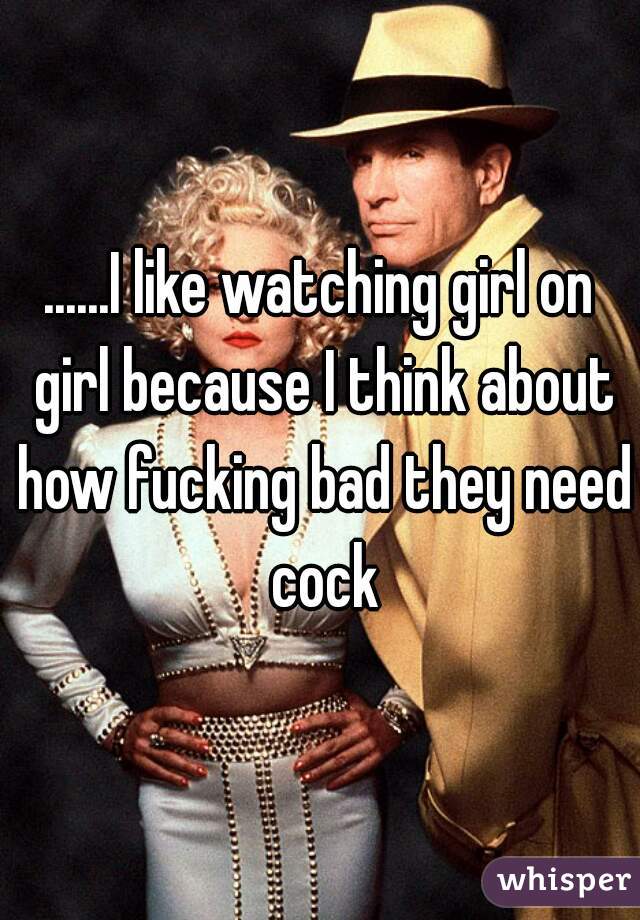 ......I like watching girl on girl because I think about how fucking bad they need cock