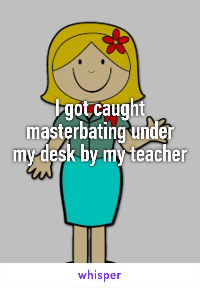 I got caught masterbating under my desk by my teacher 