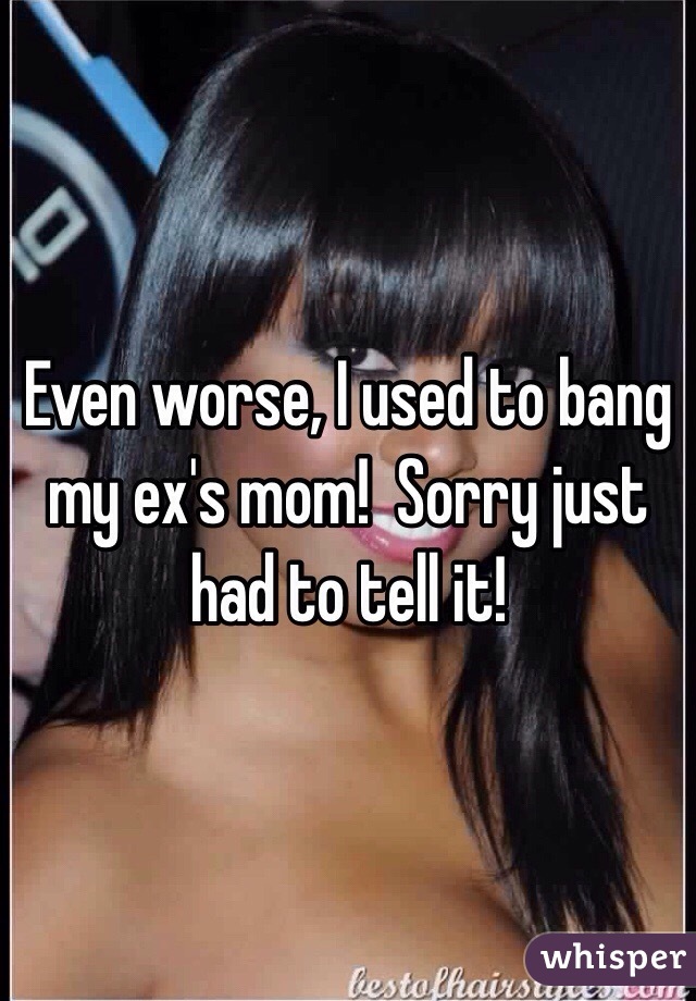 Even worse, I used to bang my ex's mom!  Sorry just had to tell it!