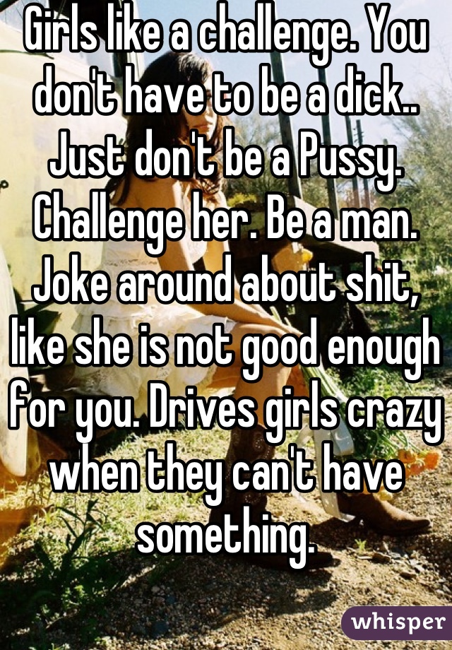 Girls like a challenge. You don't have to be a dick.. Just don't be a Pussy. Challenge her. Be a man. Joke around about shit, like she is not good enough for you. Drives girls crazy when they can't have something.