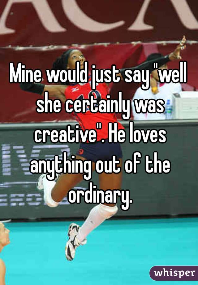 Mine would just say "well she certainly was creative". He loves anything out of the ordinary.