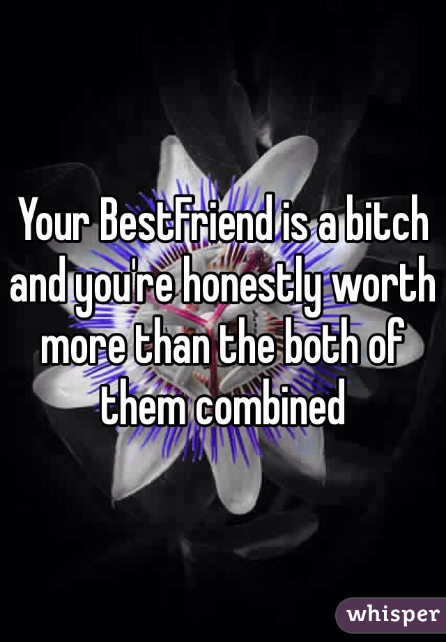Your BestFriend is a bitch and you're honestly worth more than the both of them combined