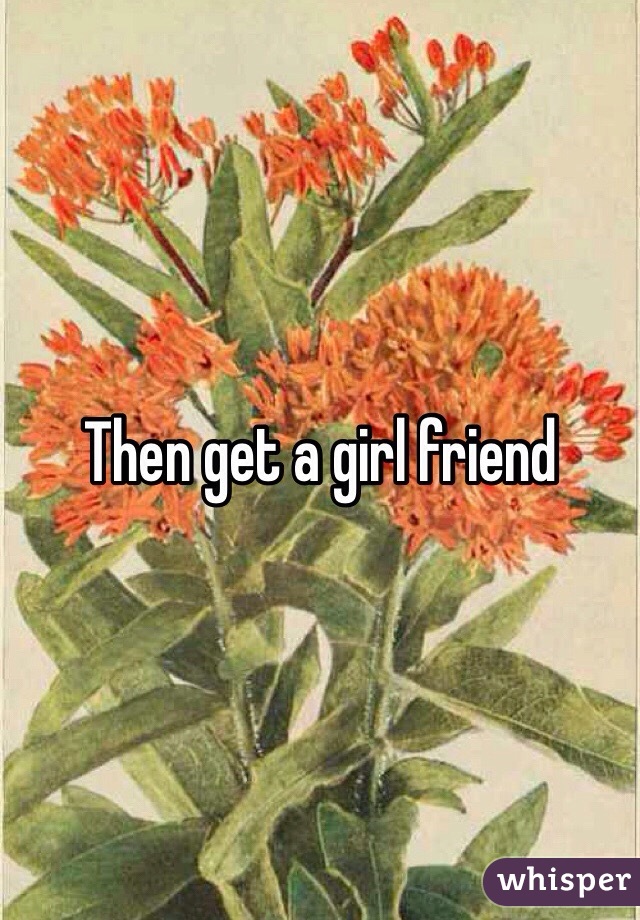 Then get a girl friend 