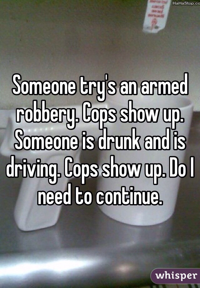 Someone try's an armed robbery. Cops show up. Someone is drunk and is driving. Cops show up. Do I need to continue.