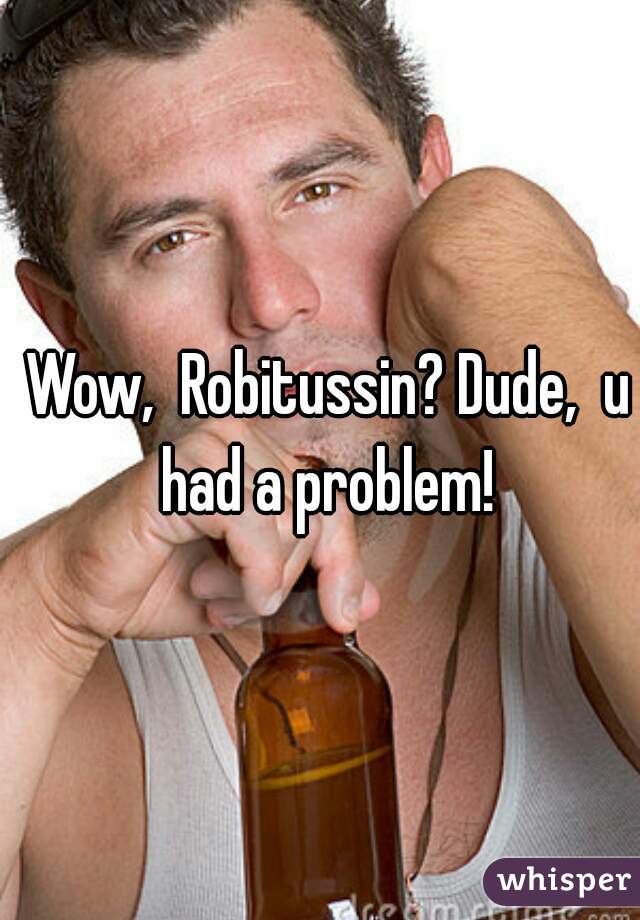 Wow,  Robitussin? Dude,  u had a problem! 