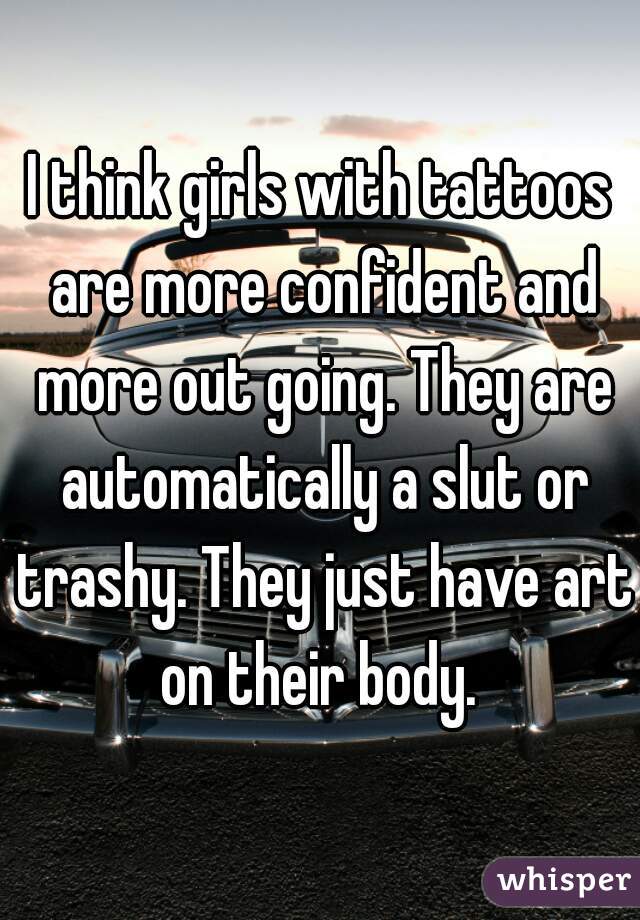 I think girls with tattoos are more confident and more out going. They are automatically a slut or trashy. They just have art on their body. 