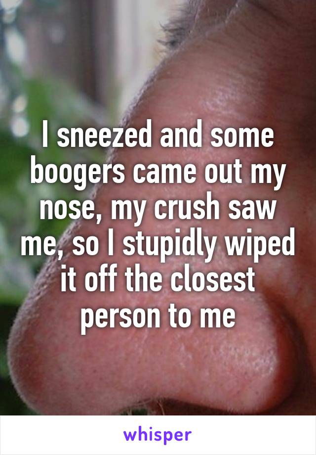 I sneezed and some boogers came out my nose, my crush saw me, so I stupidly wiped it off the closest person to me